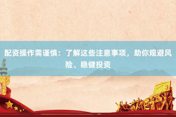 配资操作需谨慎：了解这些注意事项，助你规避风险、稳健投资
