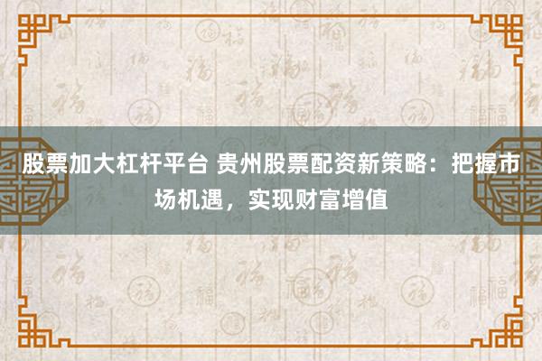 股票加大杠杆平台 贵州股票配资新策略：把握市场机遇，实现财富增值