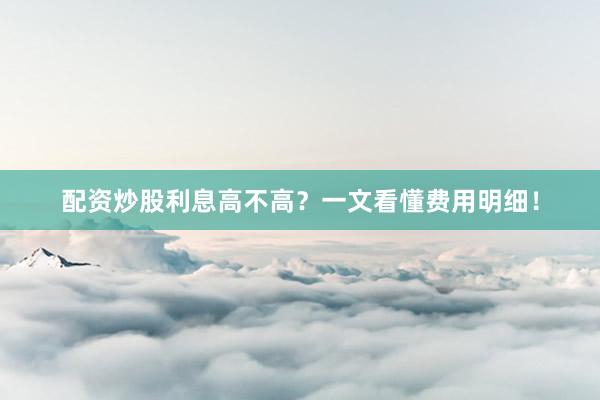 配资炒股利息高不高？一文看懂费用明细！