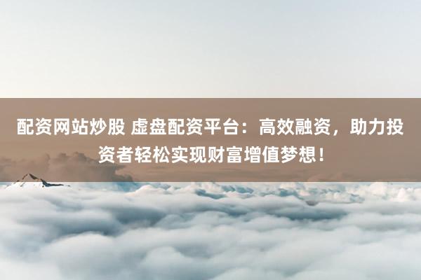 配资网站炒股 虚盘配资平台：高效融资，助力投资者轻松实现财富增值梦想！