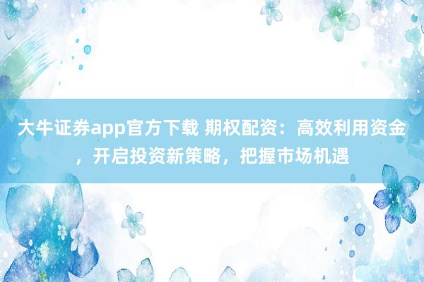 大牛证券app官方下载 期权配资：高效利用资金，开启投资新策略，把握市场机遇
