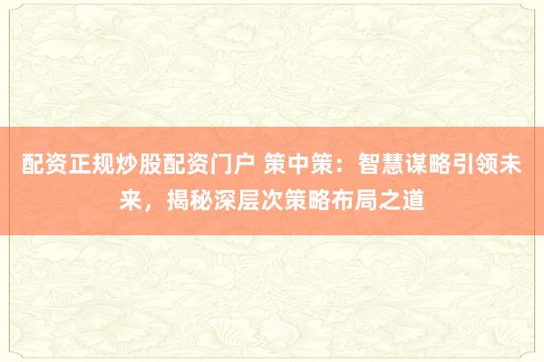 配资正规炒股配资门户 策中策：智慧谋略引领未来，揭秘深层次策略布局之道