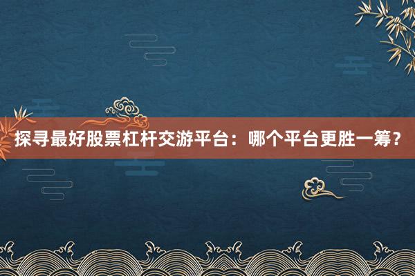 探寻最好股票杠杆交游平台：哪个平台更胜一筹？