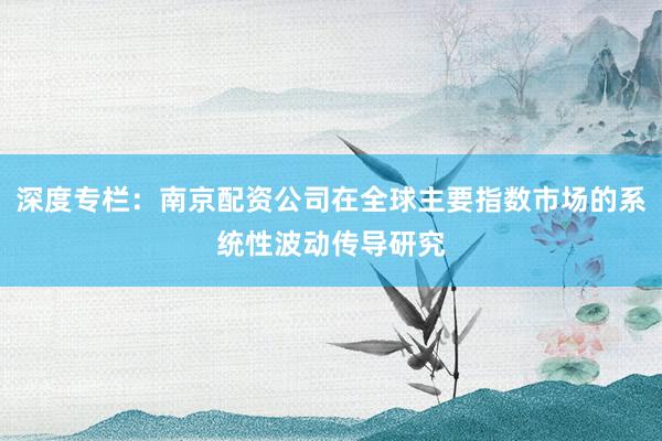 深度专栏：南京配资公司在全球主要指数市场的系统性波动传导研究