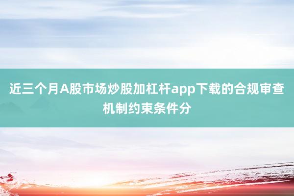 近三个月A股市场炒股加杠杆app下载的合规审查机制约束条件分