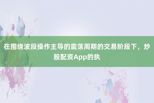 在围绕波段操作主导的震荡周期的交易阶段下，炒股配资App的执
