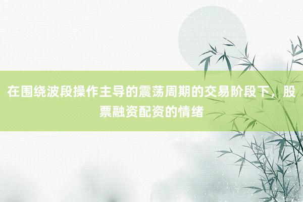 在围绕波段操作主导的震荡周期的交易阶段下，股票融资配资的情绪