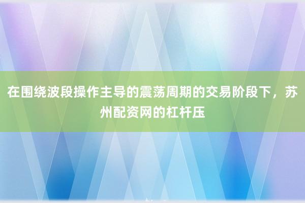 在围绕波段操作主导的震荡周期的交易阶段下，苏州配资网的杠杆压