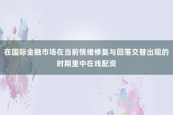 在国际金融市场在当前情绪修复与回落交替出现的时期里中在线配资