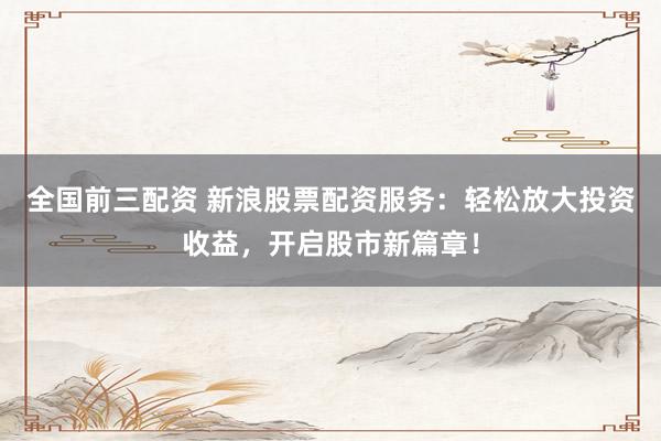 全国前三配资 新浪股票配资服务：轻松放大投资收益，开启股市新篇章！