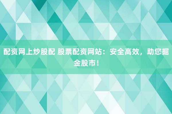 配资网上炒股配 股票配资网站：安全高效，助您掘金股市！