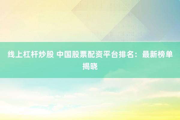 线上杠杆炒股 中国股票配资平台排名：最新榜单揭晓