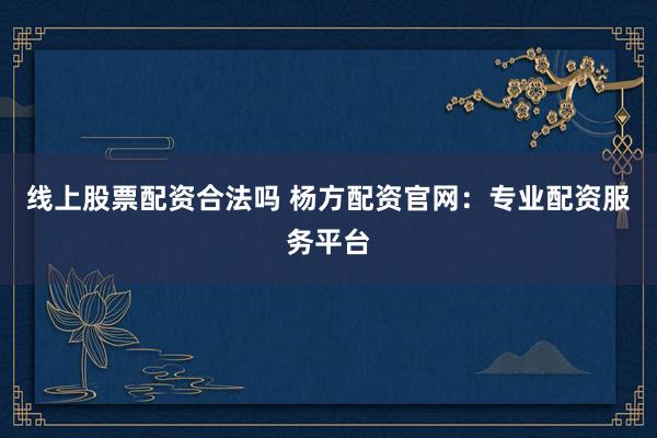 线上股票配资合法吗 杨方配资官网：专业配资服务平台