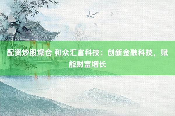 配资炒股爆仓 和众汇富科技：创新金融科技，赋能财富增长
