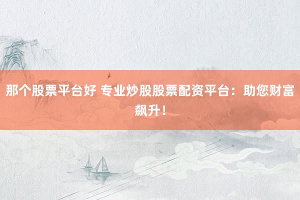 那个股票平台好 专业炒股股票配资平台：助您财富飙升！