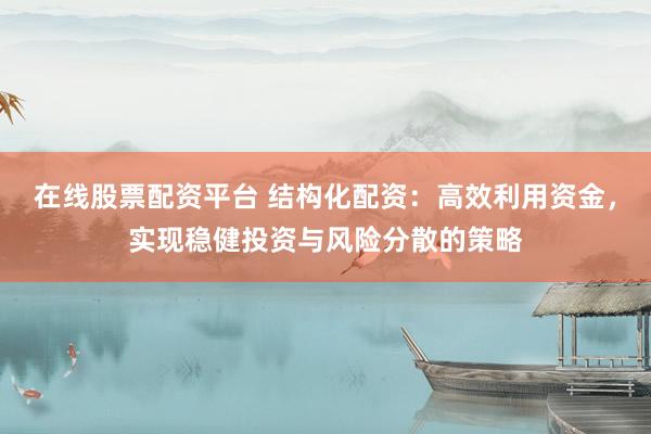 在线股票配资平台 结构化配资：高效利用资金，实现稳健投资与风险分散的策略