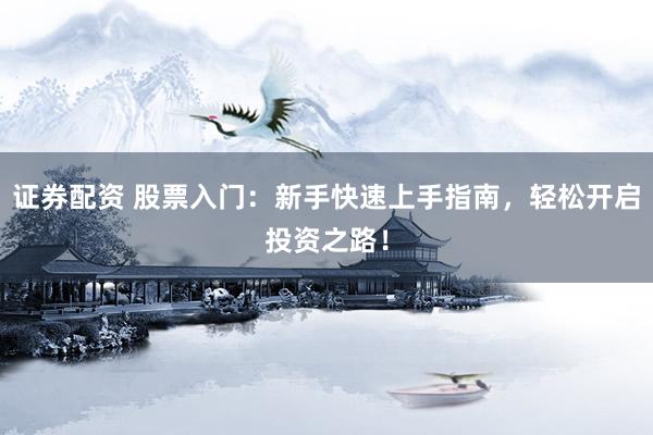 证券配资 股票入门：新手快速上手指南，轻松开启投资之路！