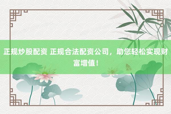 正规炒股配资 正规合法配资公司，助您轻松实现财富增值！