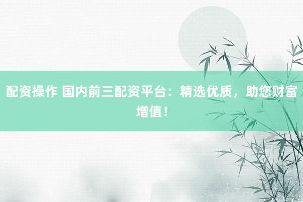 配资操作 国内前三配资平台：精选优质，助您财富增值！