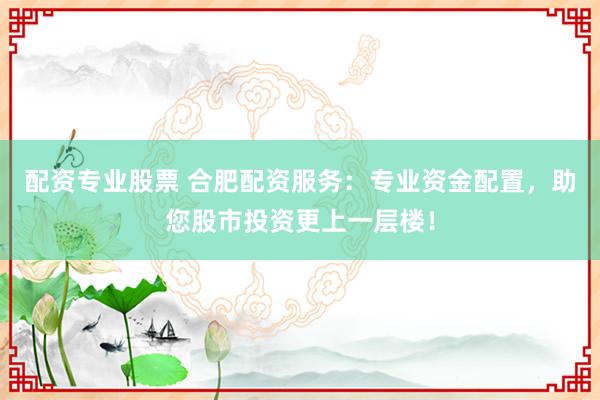 配资专业股票 合肥配资服务：专业资金配置，助您股市投资更上一层楼！