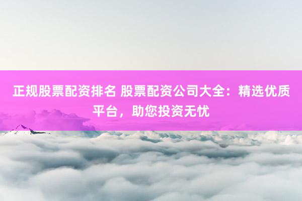 正规股票配资排名 股票配资公司大全：精选优质平台，助您投资无忧