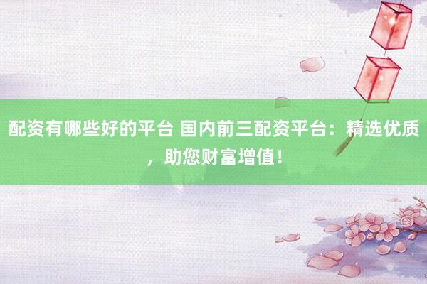 配资有哪些好的平台 国内前三配资平台：精选优质，助您财富增值！