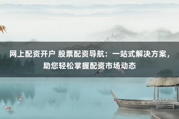 网上配资开户 股票配资导航：一站式解决方案，助您轻松掌握配资市场动态