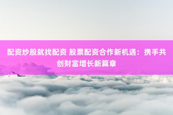 配资炒股就找配资 股票配资合作新机遇：携手共创财富增长新篇章