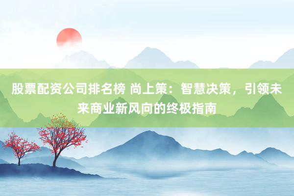 股票配资公司排名榜 尚上策：智慧决策，引领未来商业新风向的终极指南