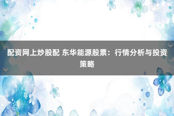 配资网上炒股配 东华能源股票：行情分析与投资策略