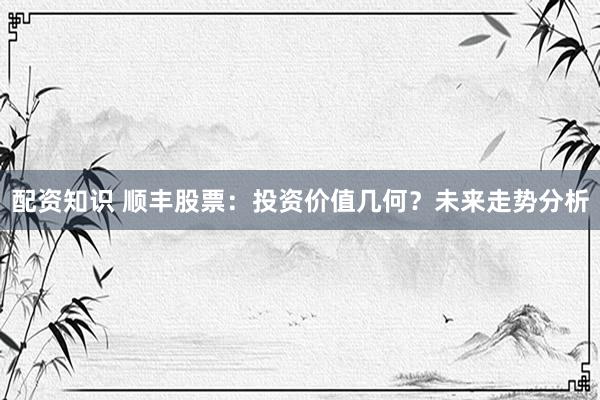 配资知识 顺丰股票：投资价值几何？未来走势分析
