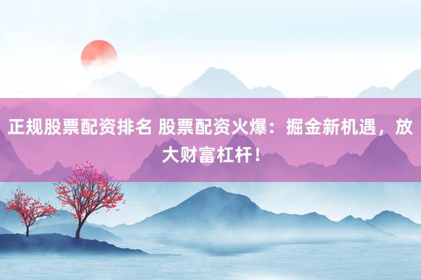 正规股票配资排名 股票配资火爆：掘金新机遇，放大财富杠杆！