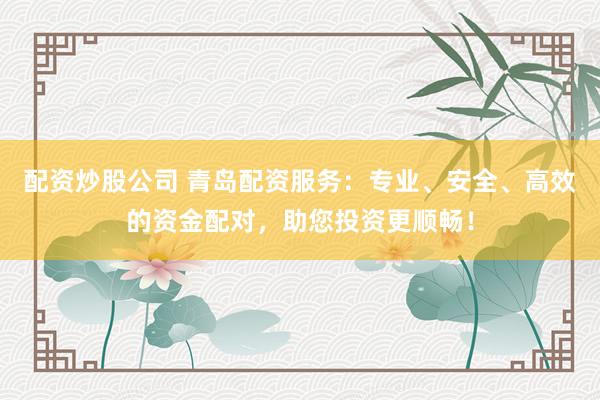 配资炒股公司 青岛配资服务：专业、安全、高效的资金配对，助您投资更顺畅！