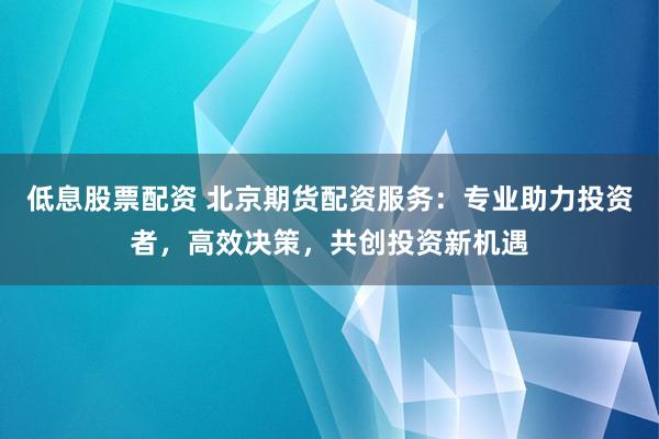 低息股票配资 北京期货配资服务：专业助力投资者，高效决策，共创投资新机遇
