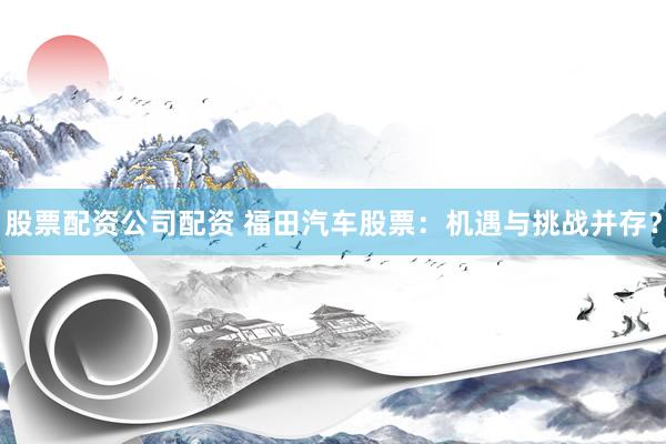 股票配资公司配资 福田汽车股票：机遇与挑战并存？