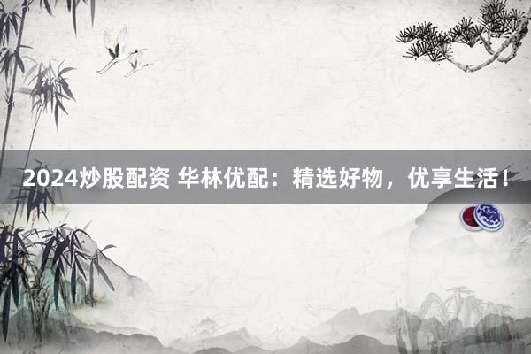 2024炒股配资 华林优配：精选好物，优享生活！