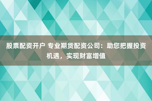 股票配资开户 专业期货配资公司：助您把握投资机遇，实现财富增值