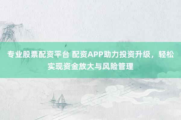 专业股票配资平台 配资APP助力投资升级，轻松实现资金放大与风险管理