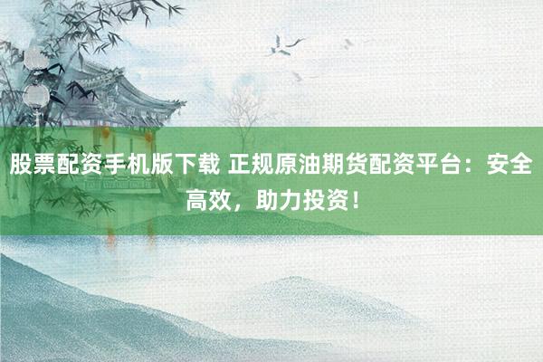 股票配资手机版下载 正规原油期货配资平台：安全高效，助力投资！
