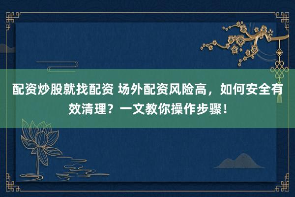 配资炒股就找配资 场外配资风险高，如何安全有效清理？一文教你操作步骤！
