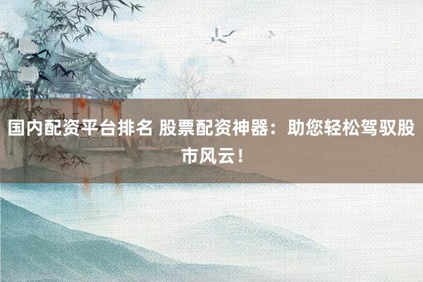 国内配资平台排名 股票配资神器：助您轻松驾驭股市风云！