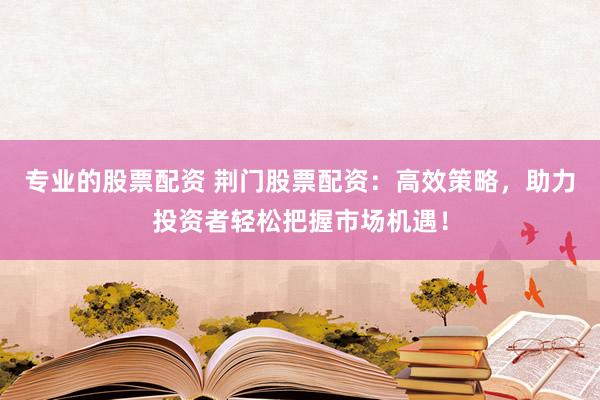 专业的股票配资 荆门股票配资：高效策略，助力投资者轻松把握市场机遇！
