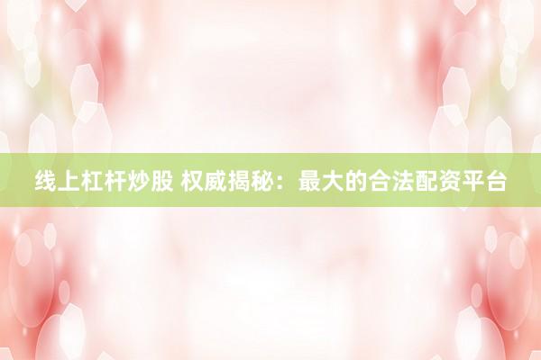 线上杠杆炒股 权威揭秘：最大的合法配资平台